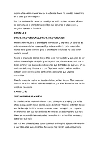 quince años cuidar el hogar apoyar a su familia, fausto ha invertido más dinero
en la casa que en su esposa.
Los dos estaban más calmados pero Olga se retiró hacia su recamar y Fausto
se acercó hacia la orientadora pidiéndole que convenza a Olga sobres u
venganza que era la demanda.
CAPITULO 9
DIFERENTES VERSIONES, DIFERENTES VERDADES.
Mientras tanto fausto y la orientadora conversaron y empezó a un ejercicio de
autopsia revelo ciertas cosas que Olga estaba omitiendo cada quien daba
relatos de lo que le convenía pero la orientadora confundida no sabía quién
decía la verdad.
Fausto le argumento acerca de que Olga tenía muy carácter y que antes de ser
músico era un simple trabajador y eso le ponía mal, siempre le reprimía que no
tenían dinero y veía las suerte de los demás que disfrutaban de sus lujos, en su
relato era todo muy diferente a lo que Olga había relatado incluso sus hijos
estaban siendo envenenados por los malos conceptos que Olga les
comentaba.
Cuando empezó a realizar su ´propia música y se hizo famoso Olga empezó a
cambiar de actitud incluso todos los conocidos que antes lo miraban mal hacían
visible su hipocresía.
CAPITULO 10
TRATAMIENTO PARA NIÑOS
La orientadora les propuso iniciar un nuevo plana para sus hijos y que no les
afecte la separación de sus padres, darles la noticia y hacerles entender de que
esa fue la mejor decisión para no causarles daño. Les sugirió que compartan
los momentos con sus hijos sin celos. Ni envidias, sin desamparar a sus hijos.
Ahora ya no se están hablando sobre materiales sino sobre vidas humanas y
sobre todo sus hijos.
Les hizo leer ciertas lecturas donde contenían frases para aplicar alineamientos
a sus vidas, algo que omitió Olga fue que su hijo Román estaba gravemente
 
