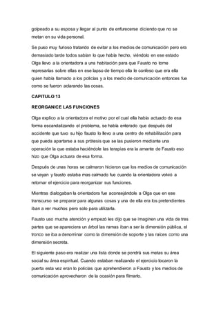golpeado a su esposa y llegar al punto de enfurecerse diciendo que no se
metan en su vida personal.
Se puso muy furioso tratando de evitar a los medios de comunicación pero era
demasiado tarde todos sabían lo que había hecho, viéndolo en ese estado
Olga llevo a la orientadora a una habitación para que Fausto no tome
represarías sobre ellas en ese lapso de tiempo ella le confeso que era ella
quien había llamado a los policías y a los medio de comunicación entonces fue
como se fueron aclarando las cosas.
CAPITULO 13
REORGANICE LAS FUNCIONES
Olga explico a la orientadora el motivo por el cual ella había actuado de esa
forma escandalizando el problema, se había enterado que después del
accidente que tuvo su hijo fausto lo llevo a una centro de rehabilitación para
que pueda apartarse a sus prótesis que se las pusieron mediante una
operación la que estaba haciéndole las terapias era la amante de Fausto eso
hizo que Olga actuara de esa forma.
Después de unas horas se calmaron hicieron que los medios de comunicación
se vayan y fausto estaba mas calmado fue cuando la orientadora volvió a
retomar el ejercicio para reorganizar sus funciones.
Mientras dialogaban la orientadora fue aconsejándole a Olga que en ese
transcurso se preparar para algunas cosas y una de ella era los pretendientes
iban a ver muchos pero solo para utilizarla.
Fausto uso mucha atención y empezó les dijo que se imaginen una vida de tres
partes que se apareciera un árbol las ramas iban a ser la dimensión pública, el
tronco se iba a denominar como la dimensión de soporte y las raíces como una
dimensión secreta.
El siguiente paso era realizar una lista donde se pondrá sus metas su área
social su área espiritual. Cuando estaban realizando el ejercicio tocaron la
puerta esta vez eran lo policías que aprehendieron a Fausto y los medios de
comunicación aprovecharon de la ocasión para filmarlo.
 