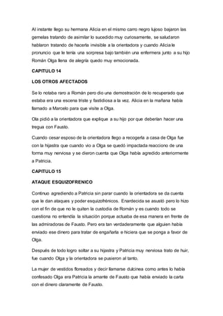 Al instante llego su hermana Alicia en el mismo carro negro lujoso bajaron las
gemelas tratando de asimilar lo sucedido muy curiosamente, se saludaron
hablaron tratando de hacerla invisible a la orientadora y cuando Alicia le
pronuncio que le tenía una sorpresa bajo también una enfermera junto a su hijo
Román Olga llena de alegría quedo muy emocionada.
CAPITULO 14
LOS OTROS AFECTADOS
Se lo notaba raro a Román pero dio una demostración de lo recuperado que
estaba era una escena triste y fastidiosa a la vez. Alicia en la mañana había
llamado a Marcelo para que visite a Olga.
Ola pidió a la orientadora que explique a su hijo por que deberían hacer una
tregua con Fausto.
Cuando cesar esposo de la orientadora llego a recogerla a casa de Olga fue
con la hijastra que cuando vio a Olga se quedó impactada reacciono de una
forma muy nerviosa y se dieron cuenta que Olga había agredido anteriormente
a Patricia.
CAPITULO 15
ATAQUE ESQUIZOFRENICO
Continuo agrediendo a Patricia sin parar cuando la orientadora se da cuenta
que le dan ataques y poder esquizofrénicos. Enardecida se asustó pero lo hizo
con el fin de que no le quiten la custodia de Román y es cuando todo se
cuestiona no entendía la situación porque actuaba de esa manera en frente de
las admiradoras de Fausto. Pero era tan verdaderamente que alguien había
enviado ese dinero para tratar de engañarla e hiciera que se ponga a favor de
Olga.
Después de todo logro soltar a su hijastra y Patricia muy nerviosa trato de huir,
fue cuando Olga y la orientadora se pusieron al tanto.
La mujer de vestidos floreados y decir llamarse dulcinea como antes lo había
confesado Olga era Patricia la amante de Fausto que había enviado la carta
con el dinero claramente de Fausto.
 