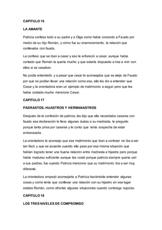 CAPITULO 16
LA AMANTE
Patricia confeso todo a su padre y a Olga como había conocido a Fausto por
medio de su hijo Román, y cómo fue su enamoramiento, la relación que
conllevaba con fausto.
Le confeso que se iban a casar y eso le enfureció a cesar, aunque había
contado que Román la quería mucho y que estaría dispuesto a irse a vivir con
ellos si se casaban.
No podía entenderlo y a pesar que cesar le aconsejaba que se aleje de Fausto
por que no podían llevar una relación como esa, ella les dio a entender que
Cesar y la orientadora eran un ejemplo de matrimonio a seguir pero que les
había costado mucho menciono Cesar.
CAPITULO 17
PADRASTOS, HIJASTROS Y HERMANASTROS
Después de la confesión de patricia, les dijo que ella necesitaba casarse con
fausto esa declaración le llevo algunas dudas a su madrasta, le pregunto
porque tanta prisa por casarse y le conto que tenía sospecha de estar
embarazada.
La orientadora le aconsejo que ese matrimonio que iban a contraer no iba a ser
tan fácil, y que se acuerde cuando ella paso por esa misma situación que
habían logrado tener una buena relación entre madrasta e hijastra pero porque
había madurez suficiente aunque les costó porque patricia siempre quería unir
a sus padres, fue cuando Patricia menciono que su matrimonio iba a ser muy
diferente.
La orientadora empezó aconsejarla a Patricia haciéndole entender algunas
cosas y como tenía que conllevar una relación con su hijastro en ese lugar
estaba Román, como afrontar algunas situaciones cuando contraiga nupcias.
CAPITULO 18
LOS TRES NIVELES DE COMPROMISO
 