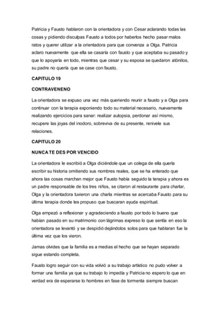 Patricia y Fausto hablaron con la orientadora y con Cesar aclarando todas las
cosas y pidiendo disculpas Fausto a todos por haberlos hecho pasar malos
ratos y querer utilizar a la orientadora para que convenza a Olga. Patricia
aclaro nuevamente que ella se casaría con fausto y que aceptaba su pasado y
que lo apoyaría en todo, mientras que cesar y su esposa se quedaron atónitos,
su padre no quería que se case con fausto.
CAPITULO 19
CONTRAVENENO
La orientadora se expuso una vez más queriendo reunir a fausto y a Olga para
continuar con la terapia exponiendo todo su material necesario, nuevamente
realizando ejercicios para sanar: realizar autopsia, perdonar así mismo,
recupere las joyas del inodoro, sobreviva de su presente, renivele sus
relaciones.
CAPITULO 20
NUNCA TE DES POR VENCIDO
La orientadora le escribió a Olga diciéndole que un colega de ella quería
escribir su historia omitiendo sus nombres reales, que se ha enterado que
ahora las cosas marchan mejor que Fausto había seguido la terapia y ahora es
un padre responsable de los tres niños, se citaron al restaurante para charlar,
Olga y la orientadora tuvieron una charla mientras se acercaba Fausto para su
última terapia donde les propuso que buscaran ayuda espiritual.
Olga empezó a reflexionar y agradeciendo a fausto por todo lo bueno que
habían pasado en su matrimonio con lágrimas expreso lo que sentía en eso la
orientadora se levantó y se despidió dejándolos solos para que hablaran fue la
última vez que los vieron.
Jamas olvides que la familia es a medias el hecho que se hayan separado
sigue estando completa.
Fausto logro seguir con su vida volvió a su trabajo artístico no pudo volver a
formar una familia ya que su trabajo lo impedía y Patricia no espero lo que en
verdad era de esperarse lo hombres en fase de tormenta siempre buscan
 