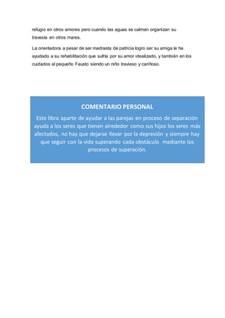 refugio en otros amores pero cuando las aguas se calman organizan su
travesía en otros mares.
La orientadora a pesar de ser madrasta de patricia logro ser su amiga le ha
ayudado a su rehabilitación que sufría por su amor idealizado, y también en los
cuidados al pequeño Fausto siendo un niño travieso y cariñoso.
COMENTARIO PERSONAL
Este libro aparte de ayudar a las parejas en proceso de separación
ayuda a los seres que tienen alrededor como sus hijos los seres más
afectados, no hay que dejarse llevar por la depresión y siempre hay
que seguir con la vida superando cada obstáculo mediante los
procesos de superación.
 