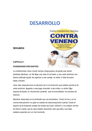 RESUMEN
CAPITULO 1
PUDIENDOSE POR DENTRO
La conferencista Hace mucho tiempo dirige grupos de gente que tienen
pérdidas afectivas, un día llego una nota en el buzón y una carta anónima con
dinero pidiendo ayuda de urgencia a una pareja, no tenía ni idea de quien
había enviado.
Unos días después tomo la decisión de ir a la dirección que estaba escrita en la
carta anónima, llegando a ese lugar encontró a dos niñas y a doña Olga
esposa de fausto un reconocido cantante, que se encontraban en proceso de
divorcio.
Mientras observaba en el ambiente que se encontraba, Vivian sin luz y en la
cocina descubrieron un gato en estado de descomposición cuando Cesar el
esposo de la terapista arreglo los fusiles las luces volvieron a su estado normal
se dieron cuenta que la casa estaba reluciendo solo que ella y sus hijas
estaban pasando por un mal momento.
 