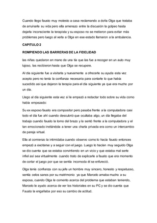 Cuando llego fausto muy molesto a casa reclamando a doña Olga que trataba
de arruinarle su vida pero ella amenazo entre la discusión la golpeo hasta
dejarla inconsciente la terapista y su esposo no se metieron para evitar más
problemas pero luego al verla a Olga en ese estado llamaron a la ambulancia.
CAPITULO 2
ROMPIENDO LAS BARRERAS DE LA FIDELIDAD
las niñas quedaron en mano de una tía que las fue a recoger en un auto muy
lujoso, las recibieron hasta que Olga se recupere.
Al día siguiente fue a visitarla y nuevamente a ofrecerle su ayuda esta vez
acepto pero no tenía la confianza necesaria para contarle lo que había
sucedido así que dejaron la terapia para el día siguiente ya que era mucho por
un día.
Llego al día siguiente esta vez sí le empezó a redactar todo sobre su vida como
había empezado:
Su ex esposo fausto era compositor pero pasaba frente a la computadora casi
todo el día fue ahí cuando descubrió que ocultaba algo, un día llegaba del
trabajo cuando fausto la tomo del brazo y la sentó frente a la computadora y el
tan emocionado invitándola a tener una charla privada era como un intercambio
de pareja virtual.
Ella al comienzo la intimidaba cuando observo como lo hacía fausto entonces
empezó a excitarse y a seguir con el juego. Luego lo hacían muy seguido Olga
se dio cuenta que se estaba convirtiendo en un vicio y que estaba mal serle
infiel así sea virtualmente cuando trato de explicarle a fausto que era momento
de cortar el juego por que se sentía incomoda él se enfureció.
Olga tenía confianza con su jefe un hombre muy sincero, honesto y respetuoso,
sentía celos sanos por su matrimonio ya que Marcelo amaba mucho a su
esposa, cuando Olga le comento acerca del problema que estaban teniendo,
Marcelo le ayudo acerca de ver los historiales en su PC y se dio cuenta que
Fausto la engañaba por eso su cambio de actitud.
 