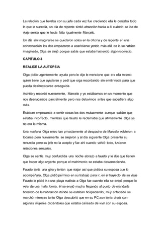 La relación que llevaba con su jefe cada vez fue creciendo ella le contaba todo
lo que le sucedía, un día de repente sintió atracción hacia a él cuándo se iba de
viaje sentía que le hacía falta igualmente Marcelo.
Un día sin imaginarse se quedaron solos en la oficina y de repente en una
conversación los dos empezaron a acariciarse yendo más allá de lo se habían
imaginado, Olga se alejó porque sabía que estaba haciendo algo incorrecto.
CAPITULO 3
REALICE LA AUTOPSIA
Olga pidió urgentemente ayuda pero le dije le mencione que era ella mismo
quien tiene que ayudarse y pedí que siga recordando sin emitir nada para que
pueda desintoxicarse enseguida.
Asintió y recordó nuevamente, Marcelo y yo estábamos en un momento que
nos desnudamos parcialmente pero nos detuvimos antes que sucediera algo
más.
Estaban empezando a sentir cosas los dos mutuamente aunque sabían que
estaba incorrecto, mientras que fausto le reclamaba que últimamente Olga ya
no era la misma.
Una mañana Olga entro tan privadamente al despacho de Marcelo volvieron a
tocarse pero nuevamente se alejaron y al día siguiente Olga presento su
renuncia pero su jefe no la acepto y fue ahí cuando volvió todo, tuvieron
relaciones sexuales.
Olga se sentía muy confundida una noche abrazo a fausto y le dijo que tienen
que hacer algo urgente porque el matrimonio se estaba desvaneciendo.
Fausto tenía una gira y tenían que viajar así que pidió a su esposa que lo
acompañara, Olga pidió permiso en su trabajo para ir, en el trayecto de su viaje
Fausto le pidió ir a una playa nudista a Olga fue cuando ella se enojó porque lo
veía de una mala forma, él se enojó mucho llegando al punto de mandarla
botando de la habitación donde se estaban hospedando, muy enfadado se
marchó mientras tanto Olga descubrió que en su PC aun tenia chats con
algunas mujeres diciéndoles que estaba cansado de vivir con su esposa.
 