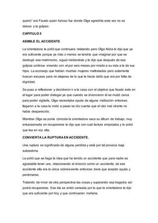 quiero” era Fausto quien furioso fue donde Olga agredirla esta vez no se
detuvo y la golpeo.
CAPITULO 5
ASIMILE EL ACCIDENTE
La orientadora le pidió que continuara relatando pero Olga Nidia le dijo que ya
era suficiente porque ya más o menos se tendría que imaginar por que se
destruyó ese matrimonio, siguió insitiendola y le dijo que después de esa
golpiza continuo viviendo con el por seis meses por miedo a su vida a la de sus
hijos. La aconsejo que habían muchas mujeres maltratadas pero solamente
buscan excusas para no alejarse de lo que le hacía daño que era por falta de
dignidad.
Se puso a reflexionar y decidieron ir a la casa con el objetivo que fausto este en
el lugar para poder dialogar ya que cuando se divorciaron él se mudó cerca
para poder vigilarla, Olga necesitaba ayuda de alguna institución entonces
llegaron a la casa la invito a pasar se dio cuenta que el olor mal oliente no
había desparecido.
Mientras Olga se ponía cómoda la orientadora saco su álbum de trabajo, muy
entusiasmada en recuperarse le dijo que con cual lectura empezaba y le pidió
que lea en voz alta.
CONVIERTA LA RUPTURA EN ACCIDENTE.
Una ruptura es significado de alguna perdida y está por tal provoca baja
autoestima.
Le pidió que se haga la idea que ha tenido un accidente que para nadie es
agradable tener uno, relacionando el divorcio como un accidente, de ese
accidente ella era la única sobreviviente entonces tiene que aceptar ayuda y
perdonarse.
Tratando de mirar de otra perspectiva las cosas y superando esa tragedia así
podrá recuperarse. Ese día se sintió cansada por lo que la orientadora le dijo
que era suficiente por hoy y que continuaran mañana.
 