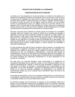 PROYECTO DE EXTENSIÓN A LA COMUNIDAD

                        “CONSTRUCCIÓN DE ÉTICA FAMILIAR”

La familia es lo más importante en la vida del hombre, la institución más estable en la
historia de la humanidad. El hombre vive en familia, tanto en la que nace, como en la que
él mismo crea. Es innegable que, cada hombre o mujer, al unirse como pareja, aportan a
la familia recién creada su manera de pensar, sus valores y actitudes; trasmiten luego a
sus hijos los modos de actuar con los objetos, formas de relación con las personas,
normas de comportamiento social, que reflejan mucho de lo que ellos mismos en su
temprana niñez y durante toda la vida, aprendieron e hicieron suyos en sus respectivas
familias, para así crear un ciclo que vuelve a repetirse, de allí la importancia de un trabajo
consciente sobre la importancia de la construcción de una ética familiar.

Para ello, el proyecto busca reafirmar los valores propios de la familia con una reflexión
constante sobre las funciones que cumple el núcleo de la sociedad que persisten y
persistirán a través de todos los tiempos, aquellas que reafirman su doble condición de
SER individual y SER social. Cada familia tiene un modo de vida determinado, que
depende de sus condiciones de vida, de sus actividades sociales, y de las relaciones
sociales de sus miembros. El concepto incluye las actividades de la vida familiar y las
relaciones intrafamiliares, que son específicas del nivel de funcionamiento psicológico de
este pequeño grupo humano; aunque reflejan, en última instancia, las actividades y
relaciones extrafamiliares.

En esta concepción del modo de vida es necesario incluir el proceso y el resultado de la
representación y regulación consciente de estas condiciones por sus integrantes. Los
miembros de la familia se hacen una imagen subjetiva de diversos aspectos de sus
condiciones de vida, sus actividades e interrelaciones; y sobre esa base regulan su
comportamiento, aunque en la vida familiar hay importantes aspectos que escapan a su
control consciente, en este punto es donde radica la importancia de una consolidación de
los valores familiares que repercutirán directamente en el buen desempeño de las
acciones en la sociedad.

Por esta razón, las funciones familiares, están encaminadas a la satisfacción de
importantes necesidades de sus miembros, aunque no como individuos aislados, sino en
estrecha interdependencia. Además, a través de estas actividades y relaciones en esa
vida grupal, se produce la formación y transformación de la personalidad de sus
integrantes. O sea, estas actividades y relaciones intrafamiliares tienen la propiedad de
formar en los hijos las primeras cualidades de personalidad y de trasmitir los
conocimientos iniciales que son la condición para la asimilación ulterior del resto de las
relaciones sociales.

El concepto de ética familiar, común en la sociología contemporánea, se comprende como
la interrelación y transformación real que se opera en la familia a través de sus relaciones
o actividades sociales, así como por efecto de las mismas.

Es necesario subrayar que las funciones se expresan en las actividades reales de la
familia y en las relaciones concretas que se establecen entre sus miembros, asociadas
también a diversos vínculos y relaciones extrafamiliares. Pero a la vez se vivencian en la
subjetividad de sus integrantes, conformando las representaciones y regulaciones que ya
 