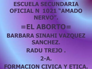 ESCUELA SECUNDARIA OFICIAL N°1021 “AMADO NERVO”. =EL ABORTO= BARBARA SINAHI VAZQUEZ SANCHEZ. RADU TREJO . 2-A. FORMACION CIVICA Y ETICA. 2010-2011. 