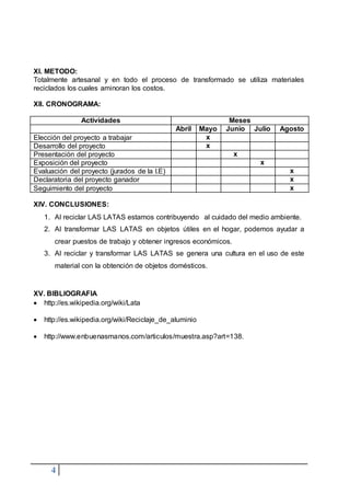 4
XI. METODO:
Totalmente artesanal y en todo el proceso de transformado se utiliza materiales
reciclados los cuales aminoran los costos.
XII. CRONOGRAMA:
Actividades Meses
Abril Mayo Junio Julio Agosto
Elección del proyecto a trabajar x
Desarrollo del proyecto x
Presentación del proyecto x
Exposición del proyecto x
Evaluación del proyecto (jurados de la I.E) x
Declaratoria del proyecto ganador x
Seguimiento del proyecto x
XIV. CONCLUSIONES:
1. Al reciclar LAS LATAS estamos contribuyendo al cuidado del medio ambiente.
2. Al transformar LAS LATAS en objetos útiles en el hogar, podemos ayudar a
crear puestos de trabajo y obtener ingresos económicos.
3. Al reciclar y transformar LAS LATAS se genera una cultura en el uso de este
material con la obtención de objetos domésticos.
XV. BIBLIOGRAFIA
 http://es.wikipedia.org/wiki/Lata
 http://es.wikipedia.org/wiki/Reciclaje_de_aluminio
 http://www.enbuenasmanos.com/articulos/muestra.asp?art=138.
 