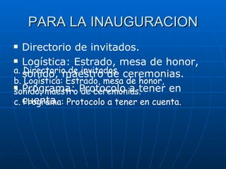 PARA LA INAUGURACION Directorio de invitados. Logística: Estrado, mesa de honor, sonido, maestro de ceremonias. Programa: Protocolo a tener en cuenta. a. Directorio de invitados. b. Logística: Estrado, mesa de honor, sonido, maestro de ceremonias. c. Programa: Protocolo a tener en cuenta. 
