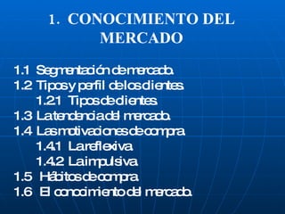 1.  CONOCIMIENTO DEL MERCADO 1.1  Segmentación de mercado. 1.2  Tipos y perfil de los clientes. 1.2.1  Tipos de clientes. 1.3  La tendencia del mercado. 1.4  Las motivaciones de compra. 1.4.1  La reflexiva. 1.4.2  La impulsiva. 1.5  Hábitos de compra. 1.6  El conocimiento del mercado. 