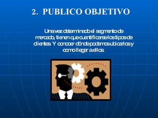2.  PUBLICO OBJETIVO Una vez determinado el segmento de mercado, tienen que cuantificarse los tipos de clientes. Y conocer dónde podemos ubicarlos y como llegar a ellos. 
