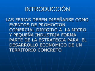 INTRODUCCIÓN LAS FERIAS DEBEN DISEÑARSE COMO EVENTOS DE PROMOCION COMERCIAL DIRIGIDO A  LA MICRO Y PEQUEÑA INDUSTRIA FORMA PARTE DE LA ESTRATEGIA PARA  EL DESARROLLO ECONOMICO DE UN TERRITORIO CONCRETO 