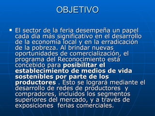 OBJETIVO El sector de la feria desempeña un papel cada día más significativo en el desarrollo de la economía local y en la erradicación de la pobreza. Al brindar nuevas oportunidades de comercialización, el programa del Reconocimiento está concebido para  posibilitar el establecimiento de medios de vida sostenibles por parte de los productores  . Esto se logrará mediante el desarrollo de redes de productores  y compradores, incluidos los segmentos superiores del mercado, y a través de exposiciones  ferias comerciales.  