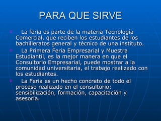 PARA QUE SIRVE La feria es parte de la materia Tecnología Comercial, que reciben los estudiantes de los bachilleratos general y técnico de una instituto.  La Primera Feria Empresarial y Muestra Estudiantil, es la mejor manera en que el Consultorio Empresarial, puede mostrar a la comunidad universitaria, el trabajo realizado con los estudiantes.  La Feria es un hecho concreto de todo el proceso realizado en el consultorio: sensibilización, formación, capacitación y asesoría.  