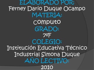 ELABORADO POR:
Ferney Dario Duque Ocampo
MATERIA:
Computo
GRADO:
7ºF
COLEGIO:
Institución Educativa Técnico
Industrial Simona Duque
AÑO LECTIVO:
2010
 