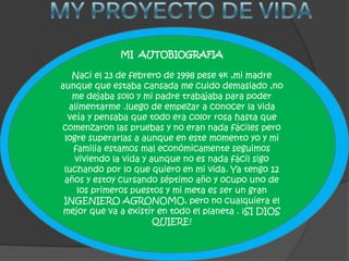 MI AUTOBIOGRAFIA
Naci el 23 de febrero de 1998 pese 4k ,mi madre
aunque que estaba cansada me cuido demasiado ,no
me dejaba solo y mi padre trabajaba para poder
alimentarme .luego de empezar a conocer la vida
veía y pensaba que todo era color rosa hasta que
comenzaron las pruebas y no eran nada fáciles pero
logre superarlas a aunque en este momento yo y mi
familia estamos mal económicamente seguimos
viviendo la vida y aunque no es nada fácil sigo
luchando por lo que quiero en mi vida. Ya tengo 12
años y estoy cursando séptimo año y ocupo uno de
los primeros puestos y mi meta es ser un gran
INGENIERO AGRONOMO, pero no cualquiera el
mejor que va a existir en todo el planeta . ¡SI DIOS
QUIERE!
 