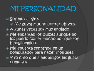 MI PERSONALIDAD
 Soy muy alegre.
 Me gusta mucho contar chistes.
 Algunas veces soy muy enojado.
 Me encantan los dulces aunque no
los puedo comer mucho por que soy
hipoglicemico.
 Me encanta sentarme en un
computador para hacer montajes.
 Y yo creo que a mis amigos les gusta
como soy
 