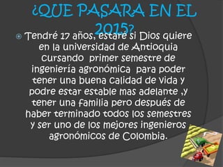 ¿QUE PASARA EN EL
2015? Tendré 17 años, estaré si Dios quiere
en la universidad de Antioquia
cursando primer semestre de
ingeniería agronómica para poder
tener una buena calidad de vida y
podre estar estable mas adelante ,y
tener una familia pero después de
haber terminado todos los semestres
y ser uno de los mejores ingenieros
agronómicos de Colombia.
 