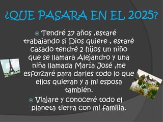 ¿QUE PASARA EN EL 2025?
 Tendré 27 años ,estaré
trabajando si Dios quiere , estaré
casado tendré 2 hijos un niño
que se llamara Alejandro y una
niña llamada María José ,me
esforzaré para darles todo lo que
ellos quieran y a mi esposa
también.
 Viajare y conoceré todo el
planeta tierra con mi familia.
 