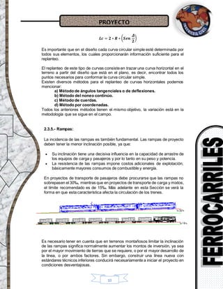PROYECTO
10
𝑳𝒄 = 𝟐 ∗ 𝑹 ∗ ( 𝑺𝒆𝒏
𝜟
𝟐
)
Es importante que en el diseño cada curva circular simple esté determinada por
todos sus elementos, los cuales proporcionarán información suficiente para el
replanteo.
El replanteo de este tipo de curvas consiste en trazar una curva horizontal en el
terreno a partir del diseño que está en el plano, es decir, encontrar todos los
puntos necesarios para conformar la curva circular simple.
Existen diversos métodos para el replanteo de curvas horizontales podemos
mencionar:
a) Método de ángulos tangenciales o de deflexiones.
b) Método del noneo continúo.
c) Método de cuerdas.
d) Método por coordenadas.
Todos los anteriores métodos tienen el mismo objetivo, la variación está en la
metodología que se sigue en el campo.
2.3.5.- Rampas:
La incidencia de las rampas es también fundamental. Las rampas de proyecto
deben tener la menor inclinación posible, ya que:
 Su inclinación tiene una decisiva influencia en la capacidad de arrastre de
los equipos de carga y pasajeros y por lo tanto en su peso y potencia.
 La resistencia de las rampas impone costos adicionales de explotación,
básicamente mayores consumos de combustible y energía.
En proyectos de transporte de pasajeros debe procurarse que las rampas no
sobrepasen el 30‰, mientras que en proyectos de transporte de carga y mixtos,
el límite recomendado es de 15‰. Más adelante en esta Sección se verá la
forma en que esta característica afecta la circulación de los trenes.
Es necesario tener en cuenta que en terrenos montañosos limitar la inclinación
de las rampas significa normalmente aumentar los montos de inversión, ya sea
por el mayor movimiento de tierras que se requiere, o por el mayor desarrollo de
la línea, o por ambos factores. Sin embargo, construir una línea nueva con
estándares técnicos inferiores conducirá necesariamente a iniciar el proyecto en
condiciones desventajosas.
 