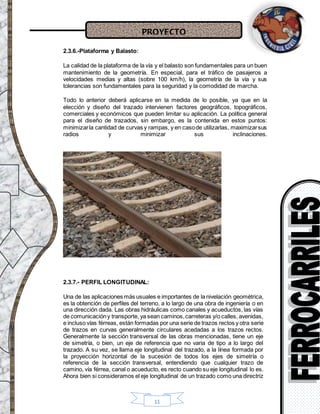 PROYECTO
11
2.3.6.-Plataforma y Balasto:
La calidad de la plataforma de la vía y el balasto son fundamentales para un buen
mantenimiento de la geometría. En especial, para el tráfico de pasajeros a
velocidades medias y altas (sobre 100 km/h), la geometría de la vía y sus
tolerancias son fundamentales para la seguridad y la comodidad de marcha.
Todo lo anterior deberá aplicarse en la medida de lo posible, ya que en la
elección y diseño del trazado intervienen factores geográficos, topográficos,
comerciales y económicos que pueden limitar su aplicación. La política general
para el diseño de trazados, sin embargo, es la contenida en estos puntos:
minimizarla cantidad de curvas y rampas, y en casode utilizarlas, maximizarsus
radios y minimizar sus inclinaciones.
2.3.7.- PERFIL LONGITUDINAL:
Una de las aplicaciones más usuales e importantes de la nivelación geométrica,
es la obtención de perfiles del terreno, a lo largo de una obra de ingeniería o en
una dirección dada. Las obras hidráulicas como canales y acueductos, las vías
de comunicacióny transporte, ya sean caminos,carreteras y/o calles, avenidas,
e incluso vías férreas, están formadas por una serie de trazos rectos y otra serie
de trazos en curvas generalmente circulares acedadas a los trazos rectos.
Generalmente la sección transversal de las obras mencionadas, tiene un eje
de simetría, o bien, un eje de referencia que no varia de tipo a lo largo del
trazado. A su vez, se llama eje longitudinal del trazado, a la línea formada por
la proyección horizontal de la sucesión de todos los ejes de simetría o
referencia de la sección transversal, entendiendo que cualquier trazo de
camino, vía férrea, canal o acueducto, es recto cuando su eje longitudinal lo es.
Ahora bien si consideramos el eje longitudinal de un trazado como una directriz
 