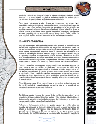 PROYECTO
12
y además consideramos una recta vertical que se traslada apoyándose en esa
directriz, por lo tanto, el perfil longitudinal es la intersección del terreno con un
cilindro vertical que contenga al eje longitudinal del trazado.
Para nivelar carreteras y vías férreas ya construidas, se toman como
estaciones los hitos numerados, ya sean kilómetros, hectómetros,etc., que hay
en sus bordes. Para señalar los puntos de estación donde no lo estén, se
emplean estacas fuertes con la cabeza redondeada, clavos o tornillos fijos a la
misma estaca. A demás de estos puntos principales, se marcan con estacas
aquellos otros intermedios en que allá cambio de pendiente. En los perfiles de
gran longitud, se fijan a distancias convenientes señales permanentes.
2.3.8.- PERFIL TRANSVERSAL:
Hay que considerara a los perfiles transversales, que son la intersección del
terreno, con un plano vertical normal al eje longitudinal del terreno, o sea los
perfiles transversales son perpendiculares al perfil longitudinal; por lo general
estos perfiles transversales se toman frente a cada una de las estacas que
indican el trazado y se levantan a escala mayor que los longitudinales, ya que
el objetivo principal de estos perfiles es obtener frente a cada estaca la forma
más exacta posible de la sección transversal de la obra y especial importancia
en el estudio de caminos y canales. Los perfiles se señalan primero con jalones
y después con miras o cinta métrica, y con un nivel se hace su levantamiento.
Cuando los perfiles transversales son muy uniformes, se deben levantar de
igual manera que los perfiles longitudinales, anotándose las altitudes y
distancias leídas en un registro similar al empleado y visado anteriormente en
los perfiles longitudinales. Todas las lecturas deben por lo general, aproximarse
al centímetro. Pero cuando los perfiles transversales son muy irregulares (
caminos, arroyos, hitos, linderos, etc.,), se dibujan todos los detalles en un
croquis, sobre el cual se anotan todas las medidas y lecturas hechas durante
el levantamiento.
El perfil transversal se dibuja de modo que la izquierda y la derecha sean las
del perfil longitudinal, suponiendo que se recorre este en el sentido de su
numeración ascendente, como en la figura.
También se pueden numerar los puntos de los perfiles transversales, y en el
croquis se anotan solamente estos puntos y las medidas planimétricas (
distancias horizontales ), anotando las lecturas de nivelación en el registro de
campo, idéntico al de los perfiles longitudinales.
Referente a la ilustración anterior, se puede agregar que están todas las
medidas aproximadas al decímetro solamente, pero es mejor aproximar las
alturas al centímetro, mientras que para las distancias horizontales basta en
general con el decímetro. El nivel se coloca en un punto previa mente
determinado, del perfil longitudinal y se asegura la observación leyendo la
 