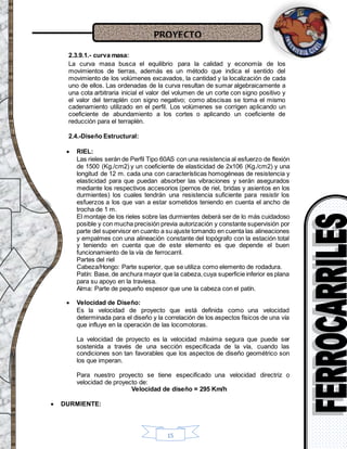 PROYECTO
15
2.3.9.1.- curva masa:
La curva masa busca el equilibrio para la calidad y economía de los
movimientos de tierras, además es un método que indica el sentido del
movimiento de los volúmenes excavados, la cantidad y la localización de cada
uno de ellos. Las ordenadas de la curva resultan de sumar algebraicamente a
una cota arbitraria inicial el valor del volumen de un corte con signo positivo y
el valor del terraplén con signo negativo; como abscisas se toma el mismo
cadenamiento utilizado en el perfil. Los volúmenes se corrigen aplicando un
coeficiente de abundamiento a los cortes o aplicando un coeficiente de
reducción para el terraplén.
2.4.-Diseño Estructural:
 RIEL:
Las rieles serán de Perfil Tipo 60AS con una resistencia al esfuerzo de flexión
de 1500 (Kg./cm2) y un coeficiente de elasticidad de 2x106 (Kg./cm2) y una
longitud de 12 m. cada una con características homogéneas de resistencia y
elasticidad para que puedan absorber las vibraciones y serán asegurados
mediante los respectivos accesorios (pernos de riel, bridas y asientos en los
durmientes) los cuales tendrán una resistencia suficiente para resistir los
esfuerzos a los que van a estar sometidos teniendo en cuenta el ancho de
trocha de 1 m.
El montaje de los rieles sobre las durmientes deberá ser de lo más cuidadoso
posible y con mucha precisión previa autorización y constante supervisión por
parte del supervisor en cuanto a su ajuste tomando en cuenta las alineaciones
y empalmes con una alineación constante del topógrafo con la estación total
y teniendo en cuenta que de este elemento es que depende el buen
funcionamiento de la vía de ferrocarril.
Partes del riel
Cabeza/Hongo: Parte superior, que se utiliza como elemento de rodadura.
Patín: Base, de anchura mayor que la cabeza,cuya superficie inferior es plana
para su apoyo en la traviesa.
Alma: Parte de pequeño espesor que une la cabeza con el patín.
 Velocidad de Diseño:
Es la velocidad de proyecto que está definida como una velocidad
determinada para el diseño y la correlación de los aspectos físicos de una vía
que influye en la operación de las locomotoras.
La velocidad de proyecto es la velocidad máxima segura que puede ser
sostenida a través de una sección especificada de la vía, cuando las
condiciones son tan favorables que los aspectos de diseño geométrico son
los que imperan.
Para nuestro proyecto se tiene especificado una velocidad directriz o
velocidad de proyecto de:
Velocidad de diseño = 295 Km/h
 DURMIENTE:
 