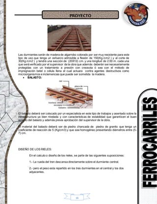 PROYECTO
16
Las durmientes serán de madera de algarrobo colorado por ser muy resistente para este
tipo de uso que tenga un esfuerzo admisible a flexión de 150(Kg./cm2 ) y al corte de
30(Kg./cm2 ) y tendrá una sección de (20X12) cm. y una longitud de 2.00 m. cada una
que seráverificado por el supervisor de la obra que además deberán sernecesariamente
protegidas con un tratamiento a presión con creosota ó sea con el método de
impregnación betel o célula llena el cual actuara contra agentes destructivos como
microorganismos e inclemencias que puede ser sometida la madera.
 BALASTO:
El balasto deberá ser colocado por un especialista en este tipo de trabajos y asentado sobre la
infraestructura ya bien nivelada y con características de estabilidad que garanticen el buen
asiento del balasto y además previa aprobación del supervisor de la obra.
El material del balasto deberá ser de piedra chancada de piedra de granito que tenga un
coeficiente de reacción de 5 (Kg/cm3) y que sea homogéneo presentando diámetros entre (5-
7) cm.
DISEÑO DE LOS RIELES:
En el calculo o diseño de los rieles, se parte de las siguientes suposiciones:
1.- La rueda del tren descansa directamente sobre el durmiente central.
2.- pero el peso esta repartido en los tres durmientes en el central y los dos
adyacentes.
 