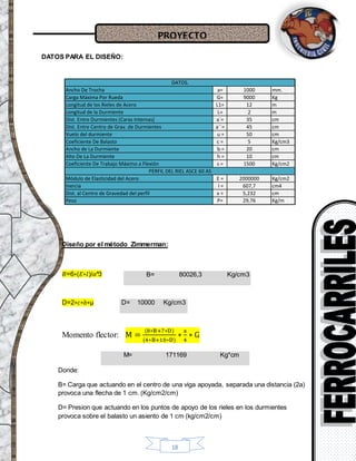 PROYECTO
18
DATOS PARA EL DISEÑO:
Diseño por el método Zimmerman:
𝐵=6∗(𝐸∗𝐼)/𝑎^3
D=2∗𝑐∗𝑏∗μ
Momento flector: M =
(8∗B+7∗D)
(4∗B+10∗D)
∗
a
4
∗ G
Donde:
B= Carga que actuando en el centro de una viga apoyada, separada una distancia (2a)
provoca una flecha de 1 cm. (Kg/cm2/cm)
D= Presion que actuando en los puntos de apoyo de los rieles en los durmientes
provoca sobre el balasto un asiento de 1 cm (kg/cm2/cm)
B= 80026,3 Kg/cm3
D= 10000 Kg/cm3
M= 171169 Kg*cm
Ancho De Trocha a= 1000 mm.
Carga Máxima Por Rueda G= 9000 Kg
Longitud de los Rieles de Acero L1= 12 m
Longitud de la Durmiente L= 2 m
Dist. Entre Durmientes (Caras Internas) a`= 35 cm
Dist. Entre Centro de Grav. de Durmientes a``= 45 cm
Vuelo del durmiente u = 50 cm
Coeficiente De Balasto c = 5 Kg/cm3
Ancho de La Durmiente b = 20 cm
Alto De La Durmiente h = 10 cm
Coeficiente De Trabajo Máximo a Flexión s = 1500 Kg/cm2
Módulo de Elasticidad del Acero E = 2000000 Kg/cm2
Inercia I = 607,7 cm4
Dist. al Centro de Gravedad del perfil x = 5,232 cm
Peso P= 29,76 Kg/m
PERFIL DEL RIEL ASCE 60 AS
DATOS.
=6∗( ∗ )/
D=2∗ ∗ ∗μ
=(8∗ +7∗ " " )/(4∗ +10∗ )∗
/4∗
= /
σ= /
 