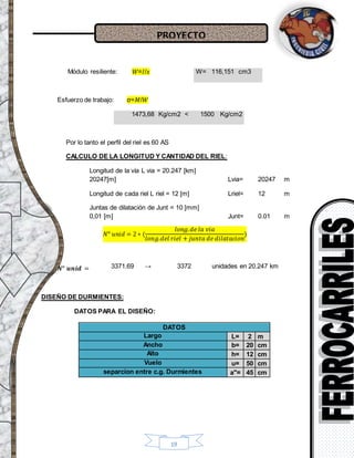 PROYECTO
19
Módulo resiliente: 𝑊=𝐼/𝑥
Esfuerzo de trabajo: σ=𝑀/𝑊
1473,68 Kg/cm2 < 1500 Kg/cm2
Por lo tanto el perfil del riel es 60 AS
CALCULO DE LA LONGITUD Y CANTIDAD DEL RIEL:
Longitud de la vía L via = 20.247 [km]
20247[m] Lvia= 20247 m
Longitud de cada riel L riel = 12 [m] Lriel= 12 m
Juntas de dilatación de Junt = 10 [mm]
0,01 [m] Junt= 0.01 m
𝑁ᵒ 𝑢𝑛𝑖𝑑 = 2 ∗ (
𝑙𝑜𝑛𝑔. 𝑑𝑒 𝑙𝑎 𝑣𝑖𝑎
𝑙𝑜𝑛𝑔.𝑑𝑒𝑙 𝑟𝑖𝑒𝑙 + 𝑗𝑢𝑛𝑡𝑎 𝑑𝑒 𝑑𝑖𝑙𝑎𝑡𝑎𝑐𝑖𝑜𝑛
)
𝑵ᵒ 𝒖𝒏𝒊𝒅 =
DISEÑO DE DURMIENTES:
DATOS PARA EL DISEÑO:
DATOS
Largo L= 2 m
Ancho b= 20 cm
Alto h= 12 cm
Vuelo u= 50 cm
separcion entre c.g. Durmientes a"= 45 cm
W= 116,151 cm3
3371.69 → 3372 unidades en 20.247 km
 