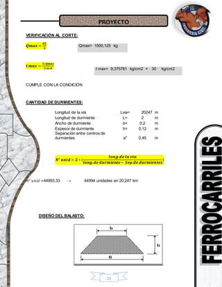 PROYECTO
21
VERIFICACIÓN AL CORTE:
𝑸𝒎𝒂𝒙 =
𝑹𝟐
𝟐
𝒕 𝒎𝒂𝒙 =
𝟑∗𝑸𝒎𝒂𝒙
𝟐∗𝒃∗𝒉
CUMPLE CON LA CONDICIÓN
CANTIDAD DE DURMIENTES:
Longitud de la vía Lvia= 20247 m
Longitud de durmiente L= 2 m
Ancho de durmiente b= 0,2 m
Espesor de durmiente h= 0,12 m
Separación entre centros de
durmientes a" 0,45 m
𝑵ᵒ 𝒖𝒏𝒊𝒅 = 𝟐 ∗ (
𝒍𝒐𝒏𝒈.𝒅𝒆 𝒍𝒂 𝒗𝒊𝒂
𝒍𝒐𝒏𝒈.𝒅𝒆 𝒅𝒖𝒓𝒎𝒊𝒆𝒏𝒕𝒆 ∗ 𝑺𝒆𝒑.𝒅𝒆 𝒅𝒖𝒓𝒎𝒊𝒆𝒏𝒕𝒆𝒔
)
𝑁ᵒ 𝑢𝑛𝑖𝑑 =44993.33 → 44994 unidades en 20,247 km
DISEÑO DEL BALASTO:
Qmax= 1500,125 kg
t max= 9,375781 kg/cm2 < 30 kg/cm2
 