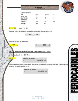 PROYECTO
22
Longitud de la
vía Lvia 20247 m
largo del
durmiente L= 2 m
altura del
balasto h= 30 cm
angulo Ф= 45 º
B = b + 2*h para Ф= 45ᵒ
Dejando 0,5 m de balasto a ambos extremos de la durmiente b= 3 m
B= 3,6 m
Hallando el área de la sección:
𝑨 = (
𝒃+𝑩
𝟐
)∗ 𝒉
CALCULANDO EL VOLUMEN TOTAL DE BALASTO DE LA VIA:
L = Longitud de la via = 20247 m
Vol= A * L
Debido a las perdidas ocacionadas, tanto en el transporte como en el colocado, consideremos
un factor de seguridad de 10 %.
volumen de balasto
= 22048.98 m3
A= 0,99 m2
volumen de balasto
= 20044.53 m3
 