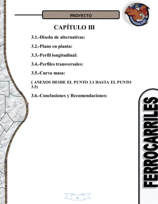 PROYECTO
25
CAPÍTULO III
3.1.-Diseño de alternativas:
3.2.-Plano en planta:
3.3.-Perfil longitudinal:
3.4.-Perfiles transversales:
3.5.-Curva masa:
( ANEXOS DESDE EL PUNTO 3.1 HASTA EL PUNTO
3.5)
3.6.-Conclusiones y Recomendaciones:
 