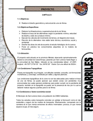 PROYECTO
3
CAPÍTULO I
1.1.-Objetivos:
 Realizar el diseño geométrico y estructural de una vía férrea.
1.2.-Objetivos Específicos:
 Elaborar la infraestructura y superestructura de la vía férrea.
 Realizar el trazo de las alternativas según la pendiente mínima, velocidad
de diseño y radio de curvatura mínimo.
 Ejecutar los cálculos del movimiento de tierras y el diagrama de masas.
 Elección de la alternativa más viable tanto técnica, económica, social y
ambiental.
 Diseñar las obras de arte de acuerdo al estudio hidrológico de la cuenca.
 Poner en práctica los conocimientos adquiridos en la materia de
ferrocarriles.
1.3.-Ubicación:
El proyecto está ubicado en la provincia Méndez abarcando aproximadamente
desde la comunidad de Carachimayo, pasando por San Lorenzo hasta llegar a
la comunidad de San Mateo. Ubicado en las coordenadas latitud: -21.4097,
longitud: -64.7577 21º24`35`` Sur, 64º45`28`` Oeste. Con una altitud de 2022m.
1.4.-Condiciones Topográficas
Posee una topografía muy irregular, con altitudes variadas: zona alta, con formaciones
montañosas, y zona baja, constituida por valles y algunas planicies.
Las condiciones topográficas de la zona no son las adecuadas para realizar el trazo
de una vía férrea, se puede apreciar que existen zonas con pendientes muy
pronunciadas las cuales generan problemas para poder cumplir con la pendiente del
proyecto, también en la topografía se puede ver la presencia de ríos por lo cual se
deberán realizar algunos puentes para la vía férrea.
1.5.-Condiciones o factor económico-social
El Municipio de San Lorenzo tiene una población de 23863 habitantes.
Todos los estudios sobre transporte coinciden en señalar al ferrocarril como el más
sostenible y seguro de los medios de transporte. Efectivamente, comparado con la
carretera es el que menos emisiones de efecto invernadero provoca, el que menos
espacio ocupa, el más seguro.
 