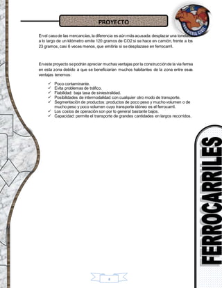 PROYECTO
4
En el casode las mercancías,la diferencia es aún más acusada:desplazar una tonelada
a lo largo de un kilómetro emite 120 gramos de CO2 si se hace en camión, frente a los
23 gramos, casi 6 veces menos, que emitiría si se desplazase en ferrocarril.
En este proyecto sepodrán apreciar muchas ventajas por la construcciónde la via ferrea
en esta zona debido a que se beneficiarían muchos habitantes de la zona entre esas
ventajas tenemos:
 Poco contaminante.
 Evita problemas de tráfico.
 Fiabilidad: baja tasa de siniestralidad.
 Posibilidades de intermodalidad con cualquier otro modo de transporte.
 Segmentación de productos: productos de poco peso y mucho volumen o de
mucho peso y poco volumen cuyo transporte idóneo es el ferrocarril.
 Los costos de operación son por lo general bastante bajos.
 Capacidad: permite el transporte de grandes cantidades en largos recorridos.
 