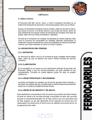 PROYECTO
5
CAPÍTULO II
2.1.-Marco Teórico:
El ferrocarril (del latin: ferrum, hierro, y carril) o transporte ferroviario es un
sistema de transporte de personas y mercancías guiado sobre una via férrea.
Aunque normalmente seentiende que los carriles o rieles son de acero o hierro,
que hacen el camino o via férrea sobre la cual circulan los trenes, dentro de
esta clasificación se incluyen medios de transporte que emplean otros tipos de
guiado, tales como los trenes de levitación magnética.
Se trata de un transporte con ventajas comparativas en ciertos aspectos, tales
como el consumo de combustible por tonelada/ kilometro transportada, la
entidad del impacto ambiental que causao la posibilidad de realizar transportes
masivos, que hacen relevante su uso en el mundo modreno.
2.2.-DEFINICIÓN DE VÍAS FÉRREAS:
2.2.1.-DEFINICIÓN:
Un ferrocarril se define como la via provista de guías paralelas denominadas
rieles, sobre las que se deslizan una serie d trenes movidos por tracción
mecánica.
2.2.2.-CLASIFICACIÓN:
En la actualidad no se cuenta con una clasificación unificada de las líneas del
ferrocarril, debido a que las mismas presentan una gran variedad en sus
características. Tomando en cuenta algunos puntos de vista, se pueden
clasificar en:
2.2.3.-LÍNEAS PRINCIPALES Y SECUNDARIAS:
Las líneas principales son aquellas que forman las grandes líneas tróncales, y
las líneas secundarias las que complementan la red formada por las anteriores
dando así un sistema completo de líneas férreas.
2.2.4.-LÍNEAS DE VÍA ANGOSTA Y VÍA ANCHA:
Esta clasificación corresponde al nivel de servicio que prestan las líneas férreas,
sin tener en cuenta si es una línea principal o secundaria, es decir que una línea
principal no necesariamente debe ser de línea ancha o que una secundaria sea
de línea angosta, ya que ello dependerá de los aspectos de servicio que son
relacionados a la construcción. El ancho de la vía, definida como trocha de vía, es
la separación entre rieles.
 