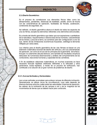 PROYECTO
6
2.3.-Diseño Geométrico:
Es el proceso de correlacionar sus elementos físicos tales como los
alineamientos, pendientes, distancias de visibilidad, peralte, ancho de trocha
con las características de operación, facilidades de frenado, aceleración,
condiciones de seguridad, etc.
Así definido, el diseño geométrico abarca el diseño de todos los aspectos de
una vía férrea, excepto los elementos referentes a los elementos estructurales.
Es a través del diseño geométrico que datos que son expresiones cuantitativas
de la naturaleza, requerimientos e idiosincrasia de los hombres, características
de los trenes y usos de la tierra, se combinan para dar configuración a una vía
que, dentro de las limitaciones económicas impuestas, satisfaga la demanda
reflejada por estos datos.
Los criterios para el diseño geométrico de las vías férreas se basan en una
extensión matemática racional del diseño del vehículo y de sus características
de operación, así como en el uso de los principios de la geometría de la física.
Incluyen no solamente cálculos teóricos, sino también los resultados empíricos
deducidos de numerosas observaciones y análisis del comportamiento de los
conductores, reacciones humanas y capacidad de las carreteras.
A fin de establecer relaciones matemáticas, en muchas ocasiones se hace
necesario formular hipótesis arbitrarias referentes a la velocidad y otros
parámetros. Estas hipótesis, a través de un proceso de verificación, han
contribuido a la solución de un gran número de problemas de diseño.
2.3.1.-Curvas Verticales y Horizontales:
Las curvas verticales se emplean para enlazar rampas de diferente inclinación.
Generalmente se utilizan arcos de circunferencia, cuyo radio depende de
diversos factores entre los cuales están las velocidades máximas de operación,
los valores de la inclinación de las rampas a unir y de la magnitud de los
movimientos de tierras que se deberá hacer para construirla.
 