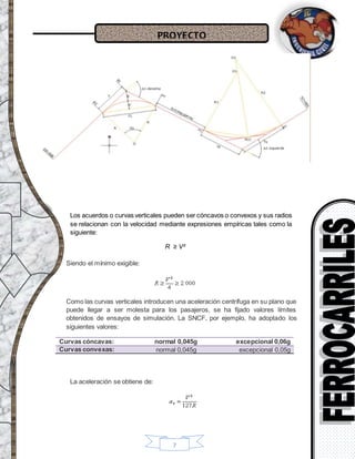 PROYECTO
7
Los acuerdos o curvas verticales pueden ser cóncavos o convexos y sus radios
se relacionan con la velocidad mediante expresiones empíricas tales como la
siguiente:
R ≥ V²
Siendo el mínimo exigible:
Como las curvas verticales introducen una aceleración centrífuga en su plano que
puede llegar a ser molesta para los pasajeros, se ha fijado valores límites
obtenidos de ensayos de simulación. La SNCF, por ejemplo, ha adoptado los
siguientes valores:
Curvas cóncavas: normal 0,045g excepcional 0,06g
Curvas convexas: normal 0,045g excepcional 0,05g
La aceleración se obtiene de:
 