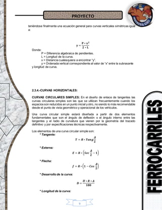 PROYECTO
9
teniéndose finalmente una ecuación general para curvas verticales simétricas igual
a:
𝐲 =
𝐏 ∗ 𝐱 𝟐
𝟐 ∗ 𝐋
Donde:
P = Diferencia algebraica de pendientes.
L = Longitud de la curva.
x = Distancia cualesquiera a encontrar “y”.
y = Ordenada vertical correspondiente al valor de “x” entre la subrasante
y longitud de curva.
2.3.4.-CURVAS HORIZONTALES:
CURVAS CIRCULARES SIMPLES: En el diseño de enlace de tangentes las
curvas circulares simples son las que se utilizan frecuentemente cuando los
espacios son reducidos en un punto inicial y otro, no siendo lo más recomendable
desde el punto de vista geométrico y operacional de los vehículos.
Una curva circular simple estará diseñada a partir de dos elementos
fundamentales que son el ángulo de deflexión o el ángulo interno entre las
tangentes y el radio de curvatura que vienen por la geometría del trazado
definitivo y por especificaciones técnicas respectivamente.
Los elementos de una curva circular simple son:
* Tangente:
𝑻 = 𝑹 ∗ 𝑻𝒂𝒏𝒈
𝜟
𝟐
* Externa:
𝑬 = 𝑹 ∗ ( 𝑺𝒆𝒄
𝜟
𝟐
− 𝟏)
* Flecha:
𝒇 = 𝑹 ∗ ( 𝟏 − 𝑪𝒐𝒔
𝜟
𝟐
)
* Desarrollo de la curva:
𝑫 =
𝜫 ∗ 𝑹 ∗ 𝜟
𝟏𝟖𝟎
* Longitud de la curva:
 