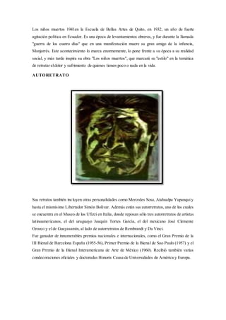 Los niños muertos 1941en la Escuela de Bellas Artes de Quito, en 1932, un año de fuerte
agitación política en Ecuador. Es una época de levantamientos obreros, y fue durante la llamada
"guerra de los cuatro días" que en una manifestación muere su gran amigo de la infancia,
Manjarrés. Este acontecimiento lo marca enormemente, lo pone frente a su época a su realidad
social, y más tarde inspira su obra "Los niños muertos", que marcará su "estilo" en la temática
de retratar eldolor y sufrimiento de quienes tienen poco o nada en la vida.
AUTORETRATO
Sus retratos también incluyen otras personalidades como Mercedes Sosa, Atahualpa Yupanqui y
hasta el mismísimo Libertador Simón Bolívar. Además están sus autorretratos, uno de los cuales
se encuentra en el Museo de los Ufizzi en Italia, donde reposan sólo tres autorretratos de artistas
latinoamericanos, el del uruguayo Joaquín Torres García, el del mexicano José Clemente
Orozco y el de Guayasamín, al lado de autorretratos de Rembrandt y Da Vinci.
Fue ganador de innumerables premios nacionales e internacionales, como el Gran Premio de la
III Bienal de Barcelona España (1955-56), Primer Premio de la Bienal de Sao Paulo (1957) y el
Gran Premio de la Bienal Interamericana de Arte de México (1960). Recibió también varias
condecoraciones oficiales y doctoradas Honoris Causa de Universidades de América y Europa.
 