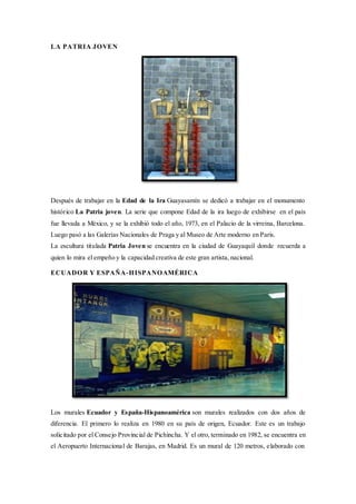 LA PATRIA JOVEN
Después de trabajar en la Edad de la Ira Guayasamín se dedicó a trabajar en el monumento
histórico La Patria joven. La serie que compone Edad de la ira luego de exhibirse en el país
fue llevada a México, y se la exhibió todo el año, 1973, en el Palacio de la virreina, Barcelona.
Luego pasó a las Galerías Nacionales de Praga y al Museo de Arte moderno en Paris.
La escultura titulada Patria Joven se encuentra en la ciudad de Guayaquil donde recuerda a
quien lo mira el empeño y la capacidad creativa de este gran artista, nacional.
ECUADOR Y ESPAÑA-HISPANOAMÉRICA
Los murales Ecuador y España-Hispanoamérica son murales realizados con dos años de
diferencia. El primero lo realiza en 1980 en su país de origen, Ecuador. Este es un trabajo
solicitado por el Consejo Provincial de Pichincha. Y el otro, terminado en 1982, se encuentra en
el Aeropuerto Internacional de Barajas, en Madrid. Es un mural de 120 metros, elaborado con
 