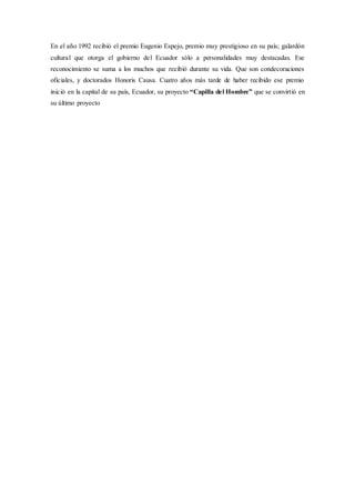 En el año 1992 recibió el premio Eugenio Espejo, premio muy prestigioso en su país; galardón
cultural que otorga el gobierno del Ecuador sólo a personalidades muy destacadas. Ese
reconocimiento se suma a los muchos que recibió durante su vida. Que son condecoraciones
oficiales, y doctorados Honoris Causa. Cuatro años más tarde de haber recibido ese premio
inició en la capital de su país, Ecuador, su proyecto “Capilla del Hombre” que se convirtió en
su último proyecto
 