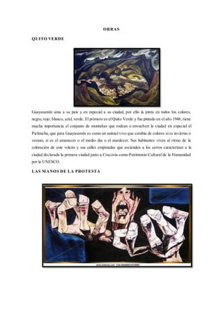 OBRAS
QUITO VERDE
Guayasamín ama a su país y en especial a su ciudad, por ello la pinta en todos los colores,
negro, rojo, blanco, azul, verde. El primero es el Quito Verde y fue pintado en el año 1948, tiene
mucha importancia el conjunto de montañas que rodean o envuelven la ciudad en especial el
Pichincha, que para Guayasamín es como un animal vivo que cambia de colores si es invierno o
verano, si es el amanecer o el medio día o el atardecer. Sus habitantes viven al ritmo de la
coloración de este volcán y sus calles empinadas que ascienden a los cerros caracterizan a la
ciudad declarada la primera ciudad junto a Cracovia como Patrimonio Cultural de la Humanidad
por la UNESCO.
LAS MANOS DE LA PROTESTA
 