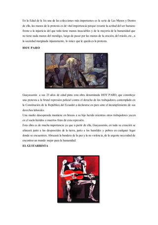 En la Edad de la Ira una de las colecciones más importantes es la serie de Las Manos y Dentro
de ella, las manos de la protesta es de vital importancia porque resume la actitud del ser humano
frente a la injusticia del que todo tiene manos insaciables y de la mayoría de la humanidad que
no tiene nada manos del mendigo, luego de pasar por las manos de la oración, del miedo, etc., a
la sociedad marginada injustamente, lo único que le queda es la protesta.
HOY PARO
Guayasamín a sus 23 años de edad pinta esta obra denominada HOY PARO, que constituye
una protesta a la brutal represión policial contra el derecho de los trabajadores contemplado en
la Constitución de la República del Ecuador a declararse en paro ante el incumplimiento de sus
derechos laborales.
Una madre desesperada mantiene en brazos a su hijo herido mientras otros trabajadores yacen
en el suelo heridos o muertos fruto de esta represión.
Esta obra es de mucha importancia ya que a partir de ella, Guayasamín, en toda su creación se
alineará junto a los desposeídos de la tierra, junto a los humildes y pobres en cualquier lugar
donde se encuentren. Abrazará la bandera de la paz y la no violencia, de la urgente necesidad de
encontrar un mundo mejor para la humanidad.
EL GUITARRISTA
 