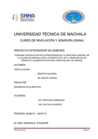 [Escriba texto] Página 1
UNIVERSIDAD TÉCNICA DE MACHALA
CURSO DE NIVELACIÓN Y ADMISIÓN (SNNA)
PROYECTO INTEGRADOR DE SABERES
CONSUMO EXCESIVO DE POLLO PROCESADO EN EL MERCADO CENTRAL DE
LA CIUDAD DE MACHALA EN EL PERIODO 2012- 2013, CREACION DE UN
PRODUCTO ALIMENTICIO NATURAL PARA POLLOS DE GRANJA
AUTORES:
JHON CUJILEMA.
BRIGITTE GALARZA.
MA. BELÉN VARGAS.
FACULTAD:
INGENIERIA EN ALIMENTOS.
TUTORES:
DR. CRISTHIAN ZAMBRANO
ING. MILTON VALAREZO
PERIODO: 06/06/13 – 26/07/13
EL ORO- MACHALA- ECUADOR
 