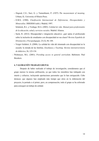 - Osgood, C.E.; Suci, G. y Tannenbaum, P. (1957) The measurement of meaning.
Urbana, IL: University of Illinois Press.
- O.M.S. (1980). Clasificación Internacional de Deficiencias, Discapacidades y
Minusvalías. IMSERSO (edit.). Madrid, 1997.
Schalock, R.L. y Verdugo, M.A. (2003). Calidad de vida. Manual para profesionales
de la educación, salud y servicios sociales. Madrid: Alianza.
- Suriá, R. (2012). Discapacidad e integración educativa: ¿qué opina el profesorado
sobre la inclusión de estudiantes con discapacidad en sus clases? Revista Española de
Orientación y Psicopedagogía, 23 (3), 96–109.
- Verger Gelabert, S. (2008). La calidad de vida del alumnado con discapacidad en la
escuela: la mirada de las familias. Enseñanza y Teaching: Revista interuniversitaria
de didáctica, 26, 125-134.
- Wehmeyer, M.L. (2001). Providing access to general curriculum. Baltimore: Paul
Brookers.
6. VALORACIÓN TRABAJO GRUPAL
Después de haber realizado el trabajo de investigación, consideramos que el
grupo merece la misma calificación, ya que todos los miembros han trabajado con
interés y esfuerzo, incluyendo aportaciones personales que lo han enriquecido. Cabe
destacar, que algunos han empleado más tiempo que otros en la elaboración del
proyecto, la portada o el póster, pero, en compensación, todo el grupo se ha esforzado
para conseguir un trabajo de calidad.
14
 