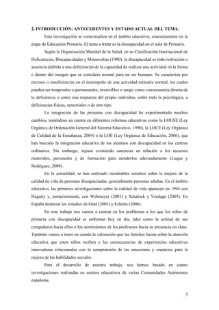 2. INTRODUCCIÓN: ANTECEDENTES Y ESTADO ACTUAL DEL TEMA.
Esta investigación se contextualiza en el ámbito educativo, concretamente en la
etapa de Educación Primaria. El tema a tratar es la discapacidad en el aula de Primaria.
Según la Organización Mundial de la Salud, en su Clasificación Internacional de
Deficiencias, Discapacidades y Minusvalías (1980), la discapacidad es toda restricción o
ausencia (debida a una deficiencia) de la capacidad de realizar una actividad en la forma
o dentro del margen que se considera normal para un ser humano. Se caracteriza por
excesos o insuficiencias en el desempeño de una actividad rutinaria normal, los cuales
pueden ser temporales o permanentes, reversibles o surgir como consecuencia directa de
la deficiencia o como una respuesta del propio individuo, sobre todo la psicológica, a
deficiencias físicas, sensoriales o de otro tipo.
La integración de las personas con discapacidad ha experimentado muchos
cambios, teniéndose en cuenta en diferentes reformas educativas como la LOGSE (Ley
Orgánica de Ordenación General del Sistema Educativo, 1990), la LOCE (Ley Orgánica
de Calidad de la Enseñanza, 2004) o la LOE (Ley Orgánica de Educación, 2006), que
han buscado la integración educativa de los alumnos con discapacidad en los centros
ordinarios. Sin embargo, siguen existiendo carencias en relación a los recursos
materiales, personales y de formación para atenderlos adecuadamente (Luque y
Rodríguez, 2008).
En la actualidad, se han realizado incontables estudios sobre la mejora de la
calidad de vida de personas discapacitadas, generalmente personas adultas. En el ámbito
educativo, las primeras investigaciones sobre la calidad de vida aparecen en 1994 con
Hegarty y, posteriormente, con Wehmeyer (2001) y Schalock y Verdugo (2003). En
España destacan los estudios de Giné (2003) y Echeíta (2006).
En este trabajo nos vamos a centrar en los problemas a los que los niños de
primaria con discapacidad se enfrentan hoy en día, tales como la actitud de sus
compañeros hacia ellos o los sentimientos de los profesores hacia su presencia en clase.
También vamos a tener en cuenta la valoración que las familias hacen sobre la atención
educativa que estos niños reciben y las consecuencias de experiencias educativas
innovadoras relacionadas con la comprensión de las emociones y creencias para la
mejora de las habilidades sociales.
Para el desarrollo de nuestro trabajo, nos hemos basado en cuatro
investigaciones realizadas en centros educativos de varias Comunidades Autónomas
españolas.
3
 
