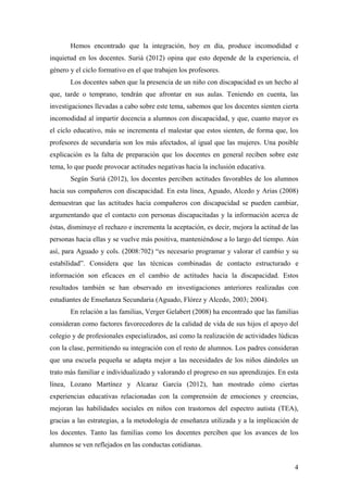 Hemos encontrado que la integración, hoy en día, produce incomodidad e
inquietud en los docentes. Suriá (2012) opina que esto depende de la experiencia, el
género y el ciclo formativo en el que trabajen los profesores.
Los docentes saben que la presencia de un niño con discapacidad es un hecho al
que, tarde o temprano, tendrán que afrontar en sus aulas. Teniendo en cuenta, las
investigaciones llevadas a cabo sobre este tema, sabemos que los docentes sienten cierta
incomodidad al impartir docencia a alumnos con discapacidad, y que, cuanto mayor es
el ciclo educativo, más se incrementa el malestar que estos sienten, de forma que, los
profesores de secundaria son los más afectados, al igual que las mujeres. Una posible
explicación es la falta de preparación que los docentes en general reciben sobre este
tema, lo que puede provocar actitudes negativas hacia la inclusión educativa.
Según Suriá (2012), los docentes perciben actitudes favorables de los alumnos
hacia sus compañeros con discapacidad. En esta línea, Aguado, Alcedo y Arias (2008)
demuestran que las actitudes hacia compañeros con discapacidad se pueden cambiar,
argumentando que el contacto con personas discapacitadas y la información acerca de
éstas, disminuye el rechazo e incrementa la aceptación, es decir, mejora la actitud de las
personas hacia ellas y se vuelve más positiva, manteniéndose a lo largo del tiempo. Aún
así, para Aguado y cols. (2008:702) “es necesario programar y valorar el cambio y su
estabilidad”. Considera que las técnicas combinadas de contacto estructurado e
información son eficaces en el cambio de actitudes hacia la discapacidad. Estos
resultados también se han observado en investigaciones anteriores realizadas con
estudiantes de Enseñanza Secundaria (Aguado, Flórez y Alcedo, 2003; 2004).
En relación a las familias, Verger Gelabert (2008) ha encontrado que las familias
consideran como factores favorecedores de la calidad de vida de sus hijos el apoyo del
colegio y de profesionales especializados, así como la realización de actividades lúdicas
con la clase, permitiendo su integración con el resto de alumnos. Los padres consideran
que una escuela pequeña se adapta mejor a las necesidades de los niños dándoles un
trato más familiar e individualizado y valorando el progreso en sus aprendizajes. En esta
línea, Lozano Martínez y Alcaraz García (2012), han mostrado cómo ciertas
experiencias educativas relacionadas con la comprensión de emociones y creencias,
mejoran las habilidades sociales en niños con trastornos del espectro autista (TEA),
gracias a las estrategias, a la metodología de enseñanza utilizada y a la implicación de
los docentes. Tanto las familias como los docentes perciben que los avances de los
alumnos se ven reflejados en las conductas cotidianas.
4
 
