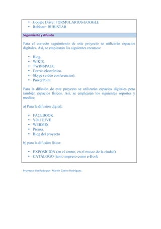 • Google Drive: FORMULARIOS GOOGLE
• Rubistar: RUBISTAR
	
Seguimiento	y	difusión	
	
Para el correcto seguimiento de este proyecto se utilizarán espacios
digitales. Así, se emplearán los siguientes recursos:
• Blog.
• WIKIS.
• TWINSPACE
• Correo electrónico.
• Skype (video conferencias).
• PowerPoint.
Para la difusión de este proyecto se utilizarán espacios digitales pero
también espacios físicos. Así, se emplearán los siguientes soportes y
medios:
a) Para la difusión digital:
• FACEBOOK
• YOUTUVE
• WEBMIX
• Prensa.
• Blog del proyecto
b) para la difusión física:
• EXPOSICIÓN (en el centro, en el museo de la ciudad)
• CATÁLOGO (tanto impreso como e-Book
	
	
Proyecto	diseñado	por:	Martín	Caeiro	Rodríguez.	
 